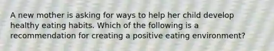 A new mother is asking for ways to help her child develop healthy eating habits. Which of the following is a recommendation for creating a positive eating environment?