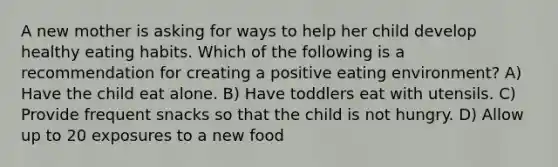 A new mother is asking for ways to help her child develop healthy eating habits. Which of the following is a recommendation for creating a positive eating environment? A) Have the child eat alone. B) Have toddlers eat with utensils. C) Provide frequent snacks so that the child is not hungry. D) Allow up to 20 exposures to a new food