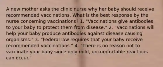 A new mother asks the clinic nurse why her baby should receive recommended vaccinations. What is the best response by the nurse concerning vaccinations? 1. "Vaccinations give antibodies to your baby to protect them from disease." 2. "Vaccinations will help your baby produce antibodies against disease causing organisms." 3. "Federal law requires that your baby receive recommended vaccinations." 4. "There is no reason not to vaccinate your baby since only mild, uncomfortable reactions can occur."