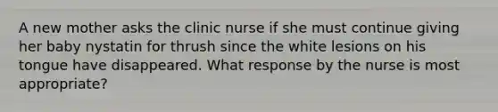 A new mother asks the clinic nurse if she must continue giving her baby nystatin for thrush since the white lesions on his tongue have disappeared. What response by the nurse is most appropriate?