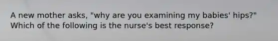 A new mother asks, "why are you examining my babies' hips?" Which of the following is the nurse's best response?