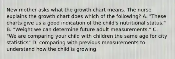 New mother asks what the growth chart means. The nurse explains the growth chart does which of the following? A. "These charts give us a good indication of the child's nutritional status." B. "Weight we can determine future adult measurements." C. "We are comparing your child with children the same age for city statistics" D. comparing with previous measurements to understand how the child is growing