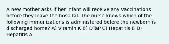 A new mother asks if her infant will receive any vaccinations before they leave the hospital. The nurse knows which of the following immunizations is administered before the newborn is discharged home? A) Vitamin K B) DTaP C) Hepatitis B D) Hepatitis A