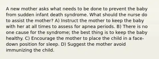 A new mother asks what needs to be done to prevent the baby from sudden infant death syndrome. What should the nurse do to assist the mother? A) Instruct the mother to keep the baby with her at all times to assess for apnea periods. B) There is no one cause for the syndrome; the best thing is to keep the baby healthy. C) Encourage the mother to place the child in a face-down position for sleep. D) Suggest the mother avoid immunizing the child.