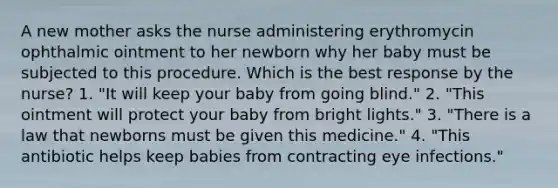 A new mother asks the nurse administering erythromycin ophthalmic ointment to her newborn why her baby must be subjected to this procedure. Which is the best response by the nurse? 1. "It will keep your baby from going blind." 2. "This ointment will protect your baby from bright lights." 3. "There is a law that newborns must be given this medicine." 4. "This antibiotic helps keep babies from contracting eye infections."