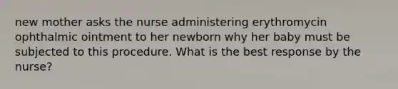 new mother asks the nurse administering erythromycin ophthalmic ointment to her newborn why her baby must be subjected to this procedure. What is the best response by the nurse?