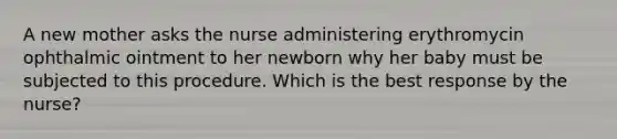 A new mother asks the nurse administering erythromycin ophthalmic ointment to her newborn why her baby must be subjected to this procedure. Which is the best response by the nurse?