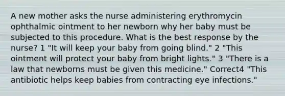 A new mother asks the nurse administering erythromycin ophthalmic ointment to her newborn why her baby must be subjected to this procedure. What is the best response by the nurse? 1 "It will keep your baby from going blind." 2 "This ointment will protect your baby from bright lights." 3 "There is a law that newborns must be given this medicine." Correct4 "This antibiotic helps keep babies from contracting eye infections."