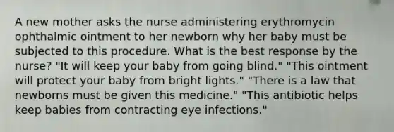 A new mother asks the nurse administering erythromycin ophthalmic ointment to her newborn why her baby must be subjected to this procedure. What is the best response by the nurse? "It will keep your baby from going blind." "This ointment will protect your baby from bright lights." "There is a law that newborns must be given this medicine." "This antibiotic helps keep babies from contracting eye infections."