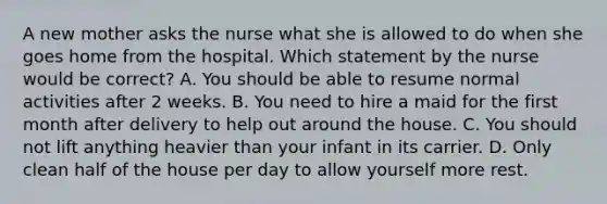 A new mother asks the nurse what she is allowed to do when she goes home from the hospital. Which statement by the nurse would be correct? A. You should be able to resume normal activities after 2 weeks. B. You need to hire a maid for the first month after delivery to help out around the house. C. You should not lift anything heavier than your infant in its carrier. D. Only clean half of the house per day to allow yourself more rest.