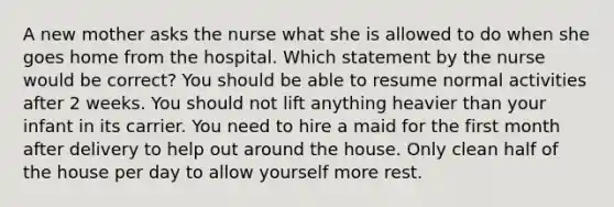 A new mother asks the nurse what she is allowed to do when she goes home from the hospital. Which statement by the nurse would be correct? You should be able to resume normal activities after 2 weeks. You should not lift anything heavier than your infant in its carrier. You need to hire a maid for the first month after delivery to help out around the house. Only clean half of the house per day to allow yourself more rest.