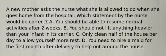 A new mother asks the nurse what she is allowed to do when she goes home from the hospital. Which statement by the nurse would be correct? A. You should be able to resume normal activities after 2 weeks. B. You should not lift anything heavier than your infant in its carrier. C. Only clean half of the house per day to allow yourself more rest. D. You need to hire a maid for the first month after delivery to help out around the house.