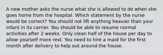 A new mother asks the nurse what she is allowed to do when she goes home from the hospital. Which statement by the nurse would be correct? You should not lift anything heavier than your infant in its carrier. You should be able to resume normal activities after 2 weeks. Only clean half of the house per day to allow yourself more rest. You need to hire a maid for the first month after delivery to help out around the house.