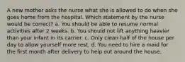 A new mother asks the nurse what she is allowed to do when she goes home from the hospital. Which statement by the nurse would be correct? a. You should be able to resume normal activities after 2 weeks. b. You should not lift anything heavier than your infant in its carrier. c. Only clean half of the house per day to allow yourself more rest. d. You need to hire a maid for the first month after delivery to help out around the house.