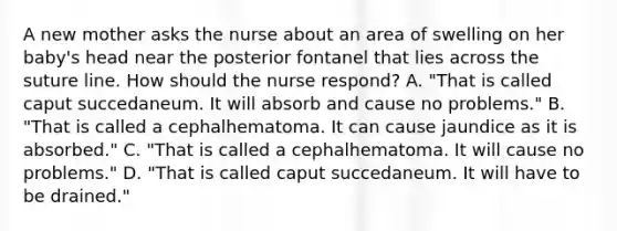 A new mother asks the nurse about an area of swelling on her baby's head near the posterior fontanel that lies across the suture line. How should the nurse respond? A. "That is called caput succedaneum. It will absorb and cause no problems." B. "That is called a cephalhematoma. It can cause jaundice as it is absorbed." C. "That is called a cephalhematoma. It will cause no problems." D. "That is called caput succedaneum. It will have to be drained."