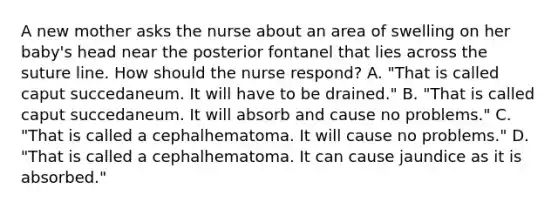 A new mother asks the nurse about an area of swelling on her baby's head near the posterior fontanel that lies across the suture line. How should the nurse respond? A. "That is called caput succedaneum. It will have to be drained." B. "That is called caput succedaneum. It will absorb and cause no problems." C. "That is called a cephalhematoma. It will cause no problems." D. "That is called a cephalhematoma. It can cause jaundice as it is absorbed."