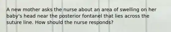 A new mother asks the nurse about an area of swelling on her baby's head near the posterior fontanel that lies across the suture line. How should the nurse responds?