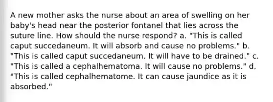 A new mother asks the nurse about an area of swelling on her baby's head near the posterior fontanel that lies across the suture line. How should the nurse respond? a. "This is called caput succedaneum. It will absorb and cause no problems." b. "This is called caput succedaneum. It will have to be drained." c. "This is called a cephalhematoma. It will cause no problems." d. "This is called cephalhematome. It can cause jaundice as it is absorbed."