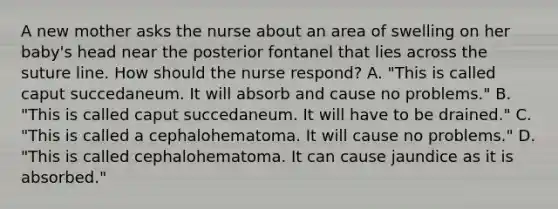 A new mother asks the nurse about an area of swelling on her baby's head near the posterior fontanel that lies across the suture line. How should the nurse respond? A. "This is called caput succedaneum. It will absorb and cause no problems." B. "This is called caput succedaneum. It will have to be drained." C. "This is called a cephalohematoma. It will cause no problems." D. "This is called cephalohematoma. It can cause jaundice as it is absorbed."