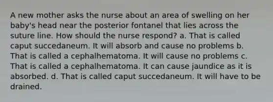 A new mother asks the nurse about an area of swelling on her baby's head near the posterior fontanel that lies across the suture line. How should the nurse respond? a. That is called caput succedaneum. It will absorb and cause no problems b. That is called a cephalhematoma. It will cause no problems c. That is called a cephalhematoma. It can cause jaundice as it is absorbed. d. That is called caput succedaneum. It will have to be drained.