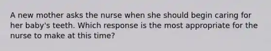 A new mother asks the nurse when she should begin caring for her baby's teeth. Which response is the most appropriate for the nurse to make at this time?