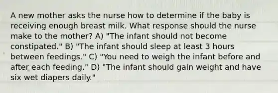 A new mother asks the nurse how to determine if the baby is receiving enough breast milk. What response should the nurse make to the mother? A) "The infant should not become constipated." B) "The infant should sleep at least 3 hours between feedings." C) "You need to weigh the infant before and after each feeding." D) "The infant should gain weight and have six wet diapers daily."