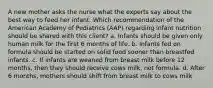 A new mother asks the nurse what the experts say about the best way to feed her infant. Which recommendation of the American Academy of Pediatrics (AAP) regarding infant nutrition should be shared with this client? a. Infants should be given only human milk for the first 6 months of life. b. Infants fed on formula should be started on solid food sooner than breastfed infants. c. If infants are weaned from breast milk before 12 months, then they should receive cows milk, not formula. d. After 6 months, mothers should shift from breast milk to cows milk