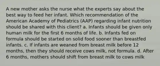 A new mother asks the nurse what the experts say about the best way to feed her infant. Which recommendation of the American Academy of Pediatrics (AAP) regarding infant nutrition should be shared with this client? a. Infants should be given only human milk for the first 6 months of life. b. Infants fed on formula should be started on solid food sooner than breastfed infants. c. If infants are weaned from breast milk before 12 months, then they should receive cows milk, not formula. d. After 6 months, mothers should shift from breast milk to cows milk