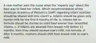 A new mother asks the nurse what the "experts say" about the best way to feed her infant. Which recommendation of the American Academy of Pediatrics (AAP) regarding infant nutrition should be shared with this client? a. Infants should be given only human milk for the first 6 months of life. b. Infants fed on formula should be started on solid food sooner than breastfed infants. c. If infants are weaned from breast milk before 12 months, then they should receive cow's milk, not formula. d. After 6 months, mothers should shift from breast milk to cow's milk.