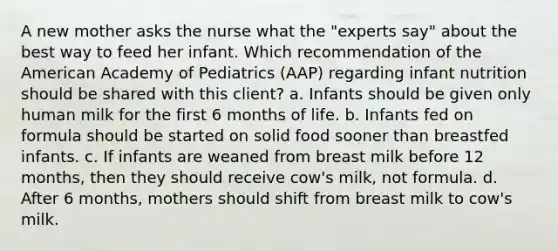 A new mother asks the nurse what the "experts say" about the best way to feed her infant. Which recommendation of the American Academy of Pediatrics (AAP) regarding infant nutrition should be shared with this client? a. Infants should be given only human milk for the first 6 months of life. b. Infants fed on formula should be started on solid food sooner than breastfed infants. c. If infants are weaned from breast milk before 12 months, then they should receive cow's milk, not formula. d. After 6 months, mothers should shift from breast milk to cow's milk.