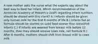 A new mother asks the nurse what the experts say about the best way to feed her infant. Which recommendation of the American Academy of Pediatrics (AAP) regarding infant nutrition should be shared with this client? A.) Infants should be given only human milk for the first 6 months of life B.) Infants fed on formula should be started on solid food sooner than breastfed infants C.) If infants are weaned from breast milk before 12 months, then they should receive cows milk, not formula D.) After 6 months, mothers should shift from breast milk to cows milk