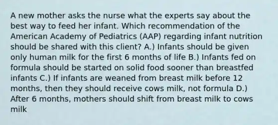 A new mother asks the nurse what the experts say about the best way to feed her infant. Which recommendation of the American Academy of Pediatrics (AAP) regarding infant nutrition should be shared with this client? A.) Infants should be given only human milk for the first 6 months of life B.) Infants fed on formula should be started on solid food sooner than breastfed infants C.) If infants are weaned from breast milk before 12 months, then they should receive cows milk, not formula D.) After 6 months, mothers should shift from breast milk to cows milk