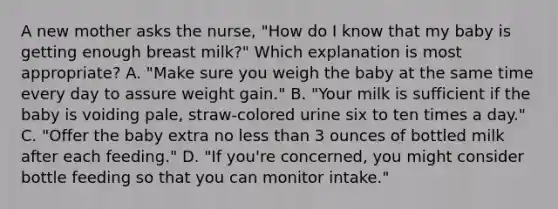 A new mother asks the nurse, "How do I know that my baby is getting enough breast milk?" Which explanation is most appropriate? A. "Make sure you weigh the baby at the same time every day to assure weight gain." B. "Your milk is sufficient if the baby is voiding pale, straw-colored urine six to ten times a day." C. "Offer the baby extra no less than 3 ounces of bottled milk after each feeding." D. "If you're concerned, you might consider bottle feeding so that you can monitor intake."