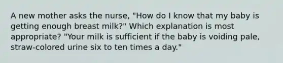 A new mother asks the nurse, "How do I know that my baby is getting enough breast milk?" Which explanation is most appropriate? "Your milk is sufficient if the baby is voiding pale, straw-colored urine six to ten times a day."