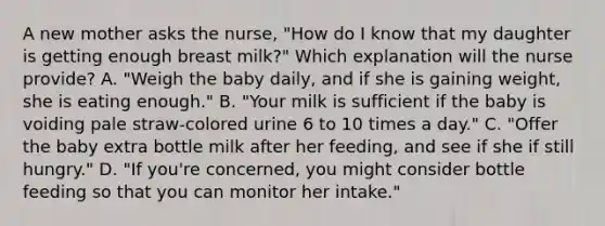 A new mother asks the nurse, "How do I know that my daughter is getting enough breast milk?" Which explanation will the nurse provide? A. "Weigh the baby daily, and if she is gaining weight, she is eating enough." B. "Your milk is sufficient if the baby is voiding pale straw-colored urine 6 to 10 times a day." C. "Offer the baby extra bottle milk after her feeding, and see if she if still hungry." D. "If you're concerned, you might consider bottle feeding so that you can monitor her intake."