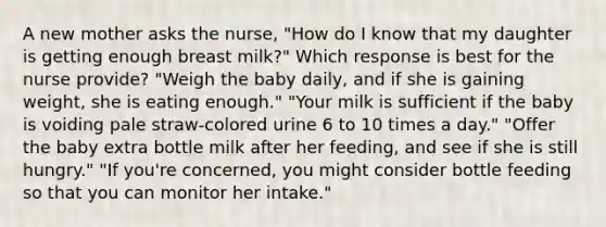 A new mother asks the nurse, "How do I know that my daughter is getting enough breast milk?" Which response is best for the nurse provide? "Weigh the baby daily, and if she is gaining weight, she is eating enough." "Your milk is sufficient if the baby is voiding pale straw-colored urine 6 to 10 times a day." "Offer the baby extra bottle milk after her feeding, and see if she is still hungry." "If you're concerned, you might consider bottle feeding so that you can monitor her intake."