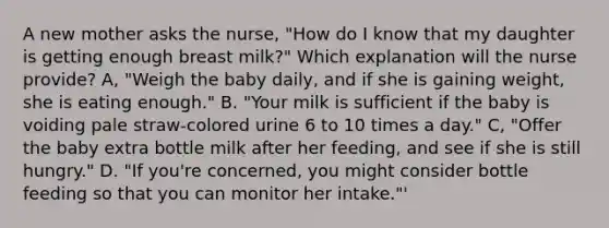 A new mother asks the nurse, "How do I know that my daughter is getting enough breast milk?" Which explanation will the nurse provide? A, "Weigh the baby daily, and if she is gaining weight, she is eating enough." B. "Your milk is sufficient if the baby is voiding pale straw-colored urine 6 to 10 times a day." C, "Offer the baby extra bottle milk after her feeding, and see if she is still hungry." D. "If you're concerned, you might consider bottle feeding so that you can monitor her intake."'