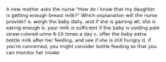 A new mother asks the nurse "How do i know that my daughter is getting enough breast milk?" Which explanation will the nurse provide? a. weigh the baby daily, and if she is gaining wt, she is eating enough b. your milk is sufficient if the baby is voiding pale straw-colored urine 6-10 times a day c. offer the baby extra bottle milk after her feeding, and see if she is still hungry d. if you're concerned, you might consider bottle feeding so that you can monitor her intake