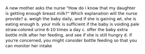 A new mother asks the nurse "How do i know that my daughter is getting enough breast milk?" Which explanation will the nurse provide? a. weigh the baby daily, and if she is gaining wt, she is eating enough b. your milk is sufficient if the baby is voiding pale straw-colored urine 6-10 times a day c. offer the baby extra bottle milk after her feeding, and see if she is still hungry d. if you're concerned, you might consider bottle feeding so that you can monitor her intake