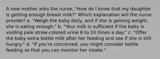 A new mother asks the nurse, "How do I know that my daughter is getting enough breast milk?" Which explanation will the nurse provide? a. "Weigh the baby daily, and if she is gaining weight, she is eating enough." b. "Your milk is sufficient if the baby is voiding pale straw-colored urine 6 to 10 times a day." c. "Offer the baby extra bottle milk after her feeding and see if she is still hungry." d. "If you're concerned, you might consider bottle feeding so that you can monitor her intake."