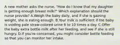 A new mother asks the nurse, "How do I know that my daughter is getting enough breast milk?" Which explanation should the nurse provide? A.Weigh the baby daily, and if she is gaining weight, she is eating enough. B.Your milk is sufficient if the baby is voiding pale straw-colored urine 6 to 10 times a day. C.Offer the baby extra bottle milk after her feeding, and see if she is still hungry. D.If you're concerned, you might consider bottle feeding so that you can monitor her intake.