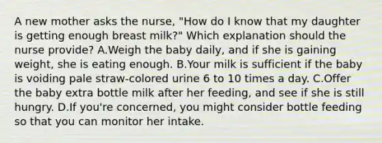 A new mother asks the nurse, "How do I know that my daughter is getting enough breast milk?" Which explanation should the nurse provide? A.Weigh the baby daily, and if she is gaining weight, she is eating enough. B.Your milk is sufficient if the baby is voiding pale straw-colored urine 6 to 10 times a day. C.Offer the baby extra bottle milk after her feeding, and see if she is still hungry. D.If you're concerned, you might consider bottle feeding so that you can monitor her intake.