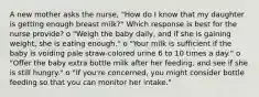 A new mother asks the nurse, "How do I know that my daughter is getting enough breast milk?" Which response is best for the nurse provide? o "Weigh the baby daily, and if she is gaining weight, she is eating enough." o "Your milk is sufficient if the baby is voiding pale straw-colored urine 6 to 10 times a day." o "Offer the baby extra bottle milk after her feeding, and see if she is still hungry." o "If you're concerned, you might consider bottle feeding so that you can monitor her intake."