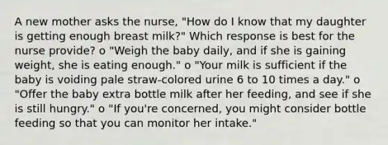 A new mother asks the nurse, "How do I know that my daughter is getting enough breast milk?" Which response is best for the nurse provide? o "Weigh the baby daily, and if she is gaining weight, she is eating enough." o "Your milk is sufficient if the baby is voiding pale straw-colored urine 6 to 10 times a day." o "Offer the baby extra bottle milk after her feeding, and see if she is still hungry." o "If you're concerned, you might consider bottle feeding so that you can monitor her intake."