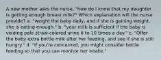 A new mother asks the nurse, "how do I know that my daughter is getting enough breast milk?" Which explanation will the nurse provide? a. "weight the baby daily, and if she is gaining weight, she is eating enough." b. "your milk is sufficient if the baby is voiding pale straw-colored urine 6 to 10 times a day." c. "Offer the baby extra bottle milk after her feeding, and see if she is still hungry." d. "If you're concerned, you might consider bottle feeding so that you can monitor her intake."