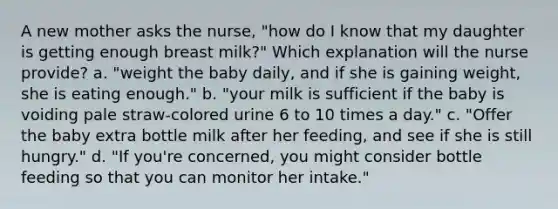 A new mother asks the nurse, "how do I know that my daughter is getting enough breast milk?" Which explanation will the nurse provide? a. "weight the baby daily, and if she is gaining weight, she is eating enough." b. "your milk is sufficient if the baby is voiding pale straw-colored urine 6 to 10 times a day." c. "Offer the baby extra bottle milk after her feeding, and see if she is still hungry." d. "If you're concerned, you might consider bottle feeding so that you can monitor her intake."