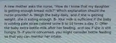 A new mother asks the nurse, "How do I know that my daughter is getting enough breast milk?" Which explanation should the nurse provide? A- Weigh the baby daily, and if she is gaining weight, she is eating enough. B- Your milk is sufficient if the baby is voiding pale straw-colored urine 6 to 10 times a day. C- Offer the baby extra bottle milk after her feeding, and see if she is still hungry. D- If you're concerned, you might consider bottle feeding so that you can monitor her intake.