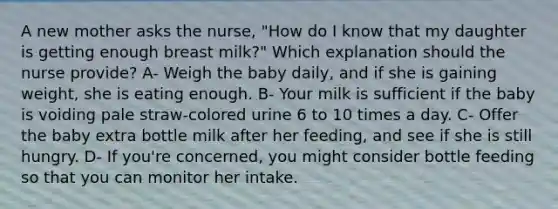 A new mother asks the nurse, "How do I know that my daughter is getting enough breast milk?" Which explanation should the nurse provide? A- Weigh the baby daily, and if she is gaining weight, she is eating enough. B- Your milk is sufficient if the baby is voiding pale straw-colored urine 6 to 10 times a day. C- Offer the baby extra bottle milk after her feeding, and see if she is still hungry. D- If you're concerned, you might consider bottle feeding so that you can monitor her intake.