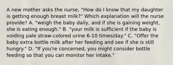 A new mother asks the nurse, "How do I know that my daughter is getting enough breast milk?" Which explanation will the nurse provide? A. "weigh the baby daily, and if she is gaining weight, she is eating enough." B. "your milk is sufficient if the baby is voiding pale straw-colored urine 6-10 times/day." C. "Offer the baby extra bottle milk after her feeding and see if she is still hungry." D. "If you're concerned, you might consider bottle feeding so that you can monitor her intake."