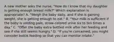 A new mother asks the nurse, "How do I know that my daughter is getting enough breast milk?" Which explanation is appropriate? A. "Weigh the baby daily, and if she is gaining weight, she is getting enough to eat." B. "Your milk is sufficient if the baby is voiding pale, straw-colored urine six to ten times a day." C. "Offer the baby extra bottled milk after her feeding and see if she still seems hungry." D. "If you're concerned, you might consider bottle feeding so that you can monitor intake."